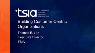 www.tsia.com
Building Customer Centric
Organizations
Thomas E. Lah
Executive Director
TSIA
 