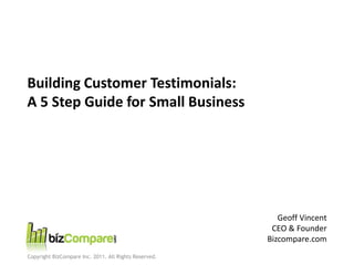 Building Customer Testimonials:
A 5 Step Guide for Small Business




                                                          Geoff Vincent
                                                        CEO & Founder
                                                       Bizcompare.com
Copyright BizCompare Inc. 2011. All Rights Reserved.
 