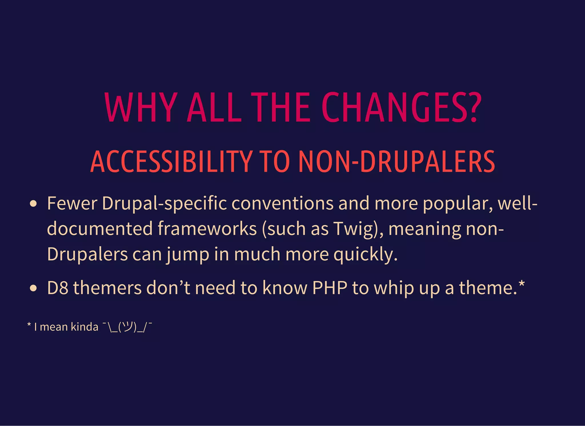 WHY ALL THE CHANGES?
ACCESSIBILITY TO NON-DRUPALERS
Fewer Drupal-specific conventions and more popular, well-
documented frameworks (such as Twig), meaning non-
Drupalers can jump in much more quickly.
D8 themers don’t need to know PHP to whip up a theme.*
* I mean kinda ¯_(ツ)_/¯
 
