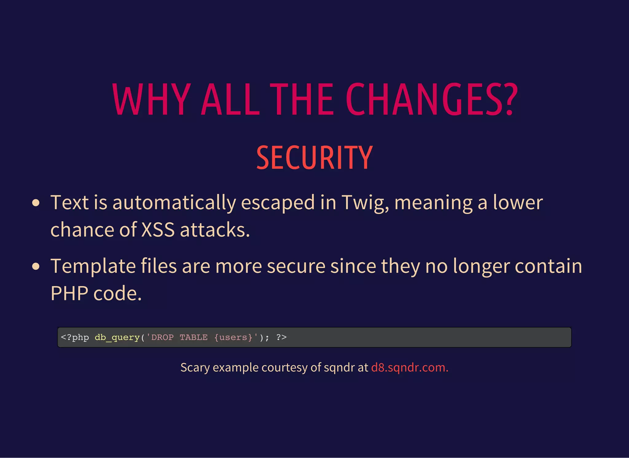 WHY ALL THE CHANGES?
SECURITY
Text is automatically escaped in Twig, meaning a lower
chance of XSS attacks.
Template files are more secure since they no longer contain
PHP code.
<?php db_query('DROP TABLE {users}'); ?>
Scary example courtesy of sqndr at d8.sqndr.com.
 