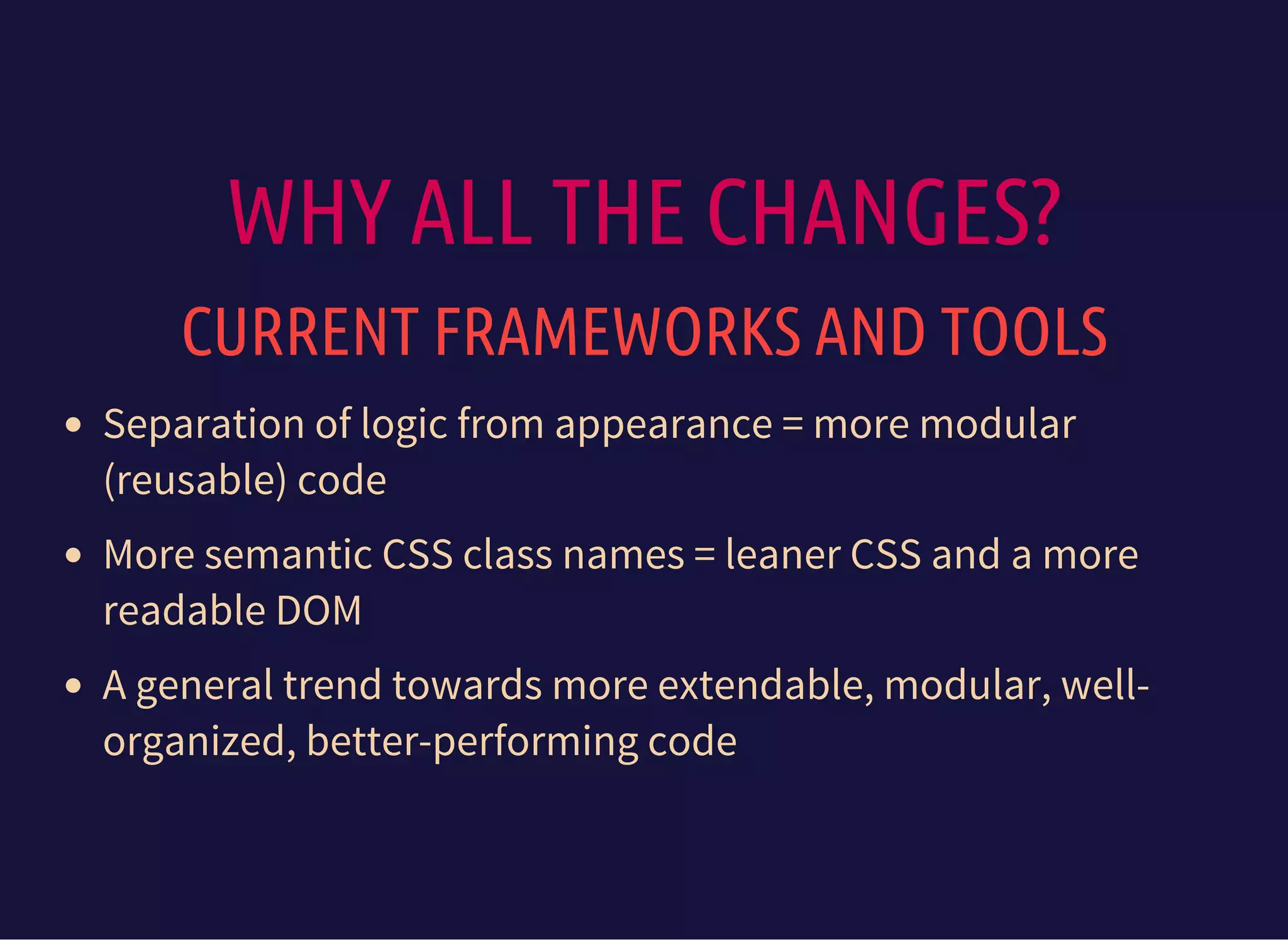 WHY ALL THE CHANGES?
CURRENT FRAMEWORKS AND TOOLS
Separation of logic from appearance = more modular
(reusable) code
More semantic CSS class names = leaner CSS and a more
readable DOM
A general trend towards more extendable, modular, well-
organized, better-performing code
 