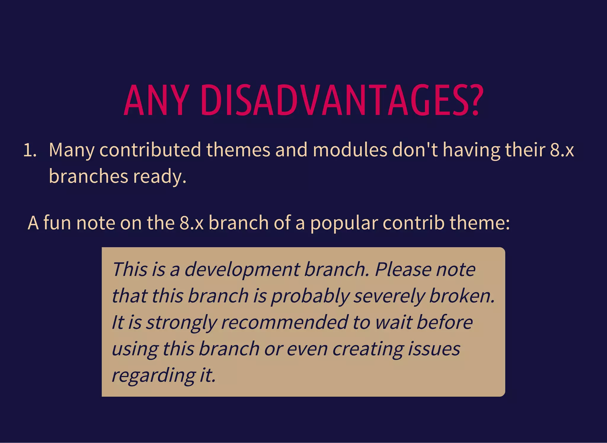 ANY DISADVANTAGES?
1. Many contributed themes and modules don't having their 8.x
branches ready.
A fun note on the 8.x branch of a popular contrib theme:
This is a development branch. Please note
that this branch is probably severely broken.
It is strongly recommended to wait before
using this branch or even creating issues
regarding it.
 