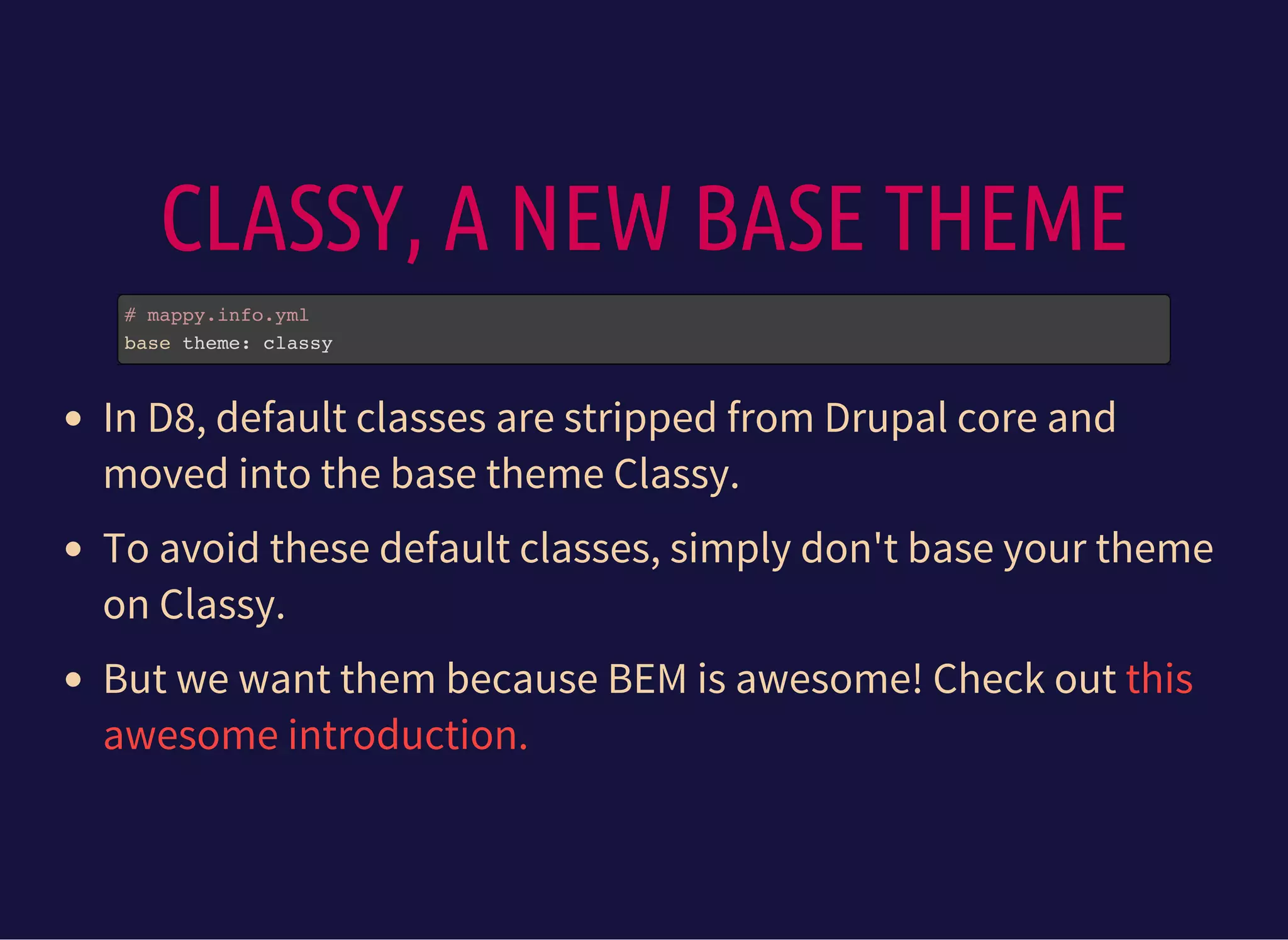CLASSY, A NEW BASE THEME
# mappy.info.yml
base theme: classy
In D8, default classes are stripped from Drupal core and
moved into the base theme Classy.
To avoid these default classes, simply don't base your theme
on Classy.
But we want them because BEM is awesome! Check out this
awesome introduction.
 