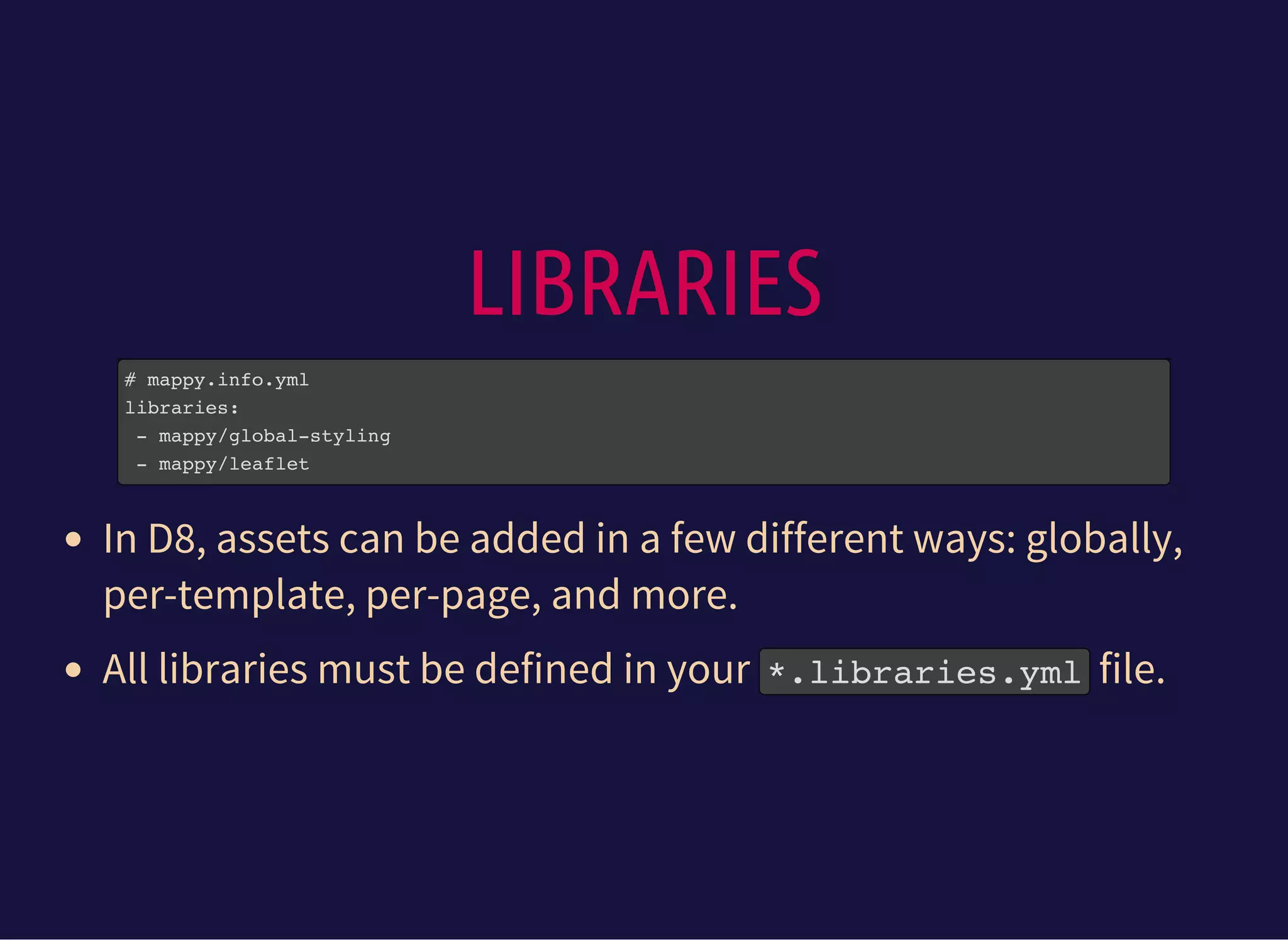 LIBRARIES
# mappy.info.yml
libraries:
- mappy/global-styling
- mappy/leaflet
In D8, assets can be added in a few different ways: globally,
per-template, per-page, and more.
All libraries must be defined in your *.libraries.ymlfile.
 