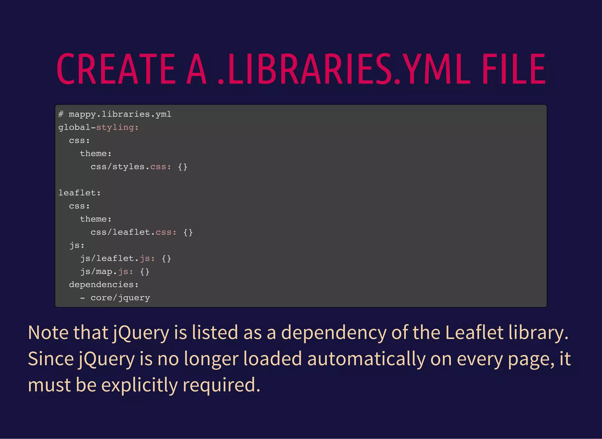 CREATE A .LIBRARIES.YML FILE
# mappy.libraries.yml
global-styling:
css:
theme:
css/styles.css: {}
leaflet:
css:
theme:
css/leaflet.css: {}
js:
js/leaflet.js: {}
js/map.js: {}
dependencies:
- core/jquery
Note that jQuery is listed as a dependency of the Leaflet library.
Since jQuery is no longer loaded automatically on every page, it
must be explicitly required.
 