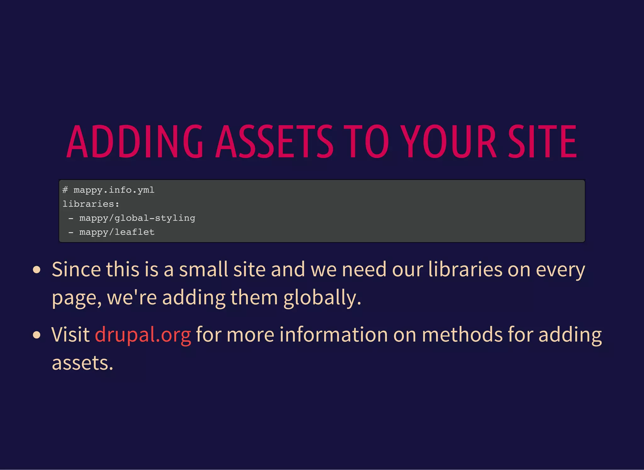 ADDING ASSETS TO YOUR SITE
# mappy.info.yml
libraries:
- mappy/global-styling
- mappy/leaflet
Since this is a small site and we need our libraries on every
page, we're adding them globally.
Visit for more information on methods for adding
assets.
drupal.org
 