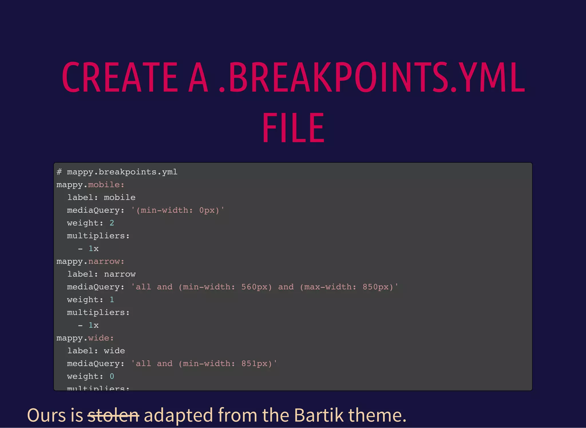 CREATE A .BREAKPOINTS.YML
FILE
# mappy.breakpoints.yml
mappy.mobile:
label: mobile
mediaQuery: '(min-width: 0px)'
weight: 2
multipliers:
- 1x
mappy.narrow:
label: narrow
mediaQuery: 'all and (min-width: 560px) and (max-width: 850px)'
weight: 1
multipliers:
- 1x
mappy.wide:
label: wide
mediaQuery: 'all and (min-width: 851px)'
weight: 0
multipliers:
Ours is stolen adapted from the Bartik theme.
 