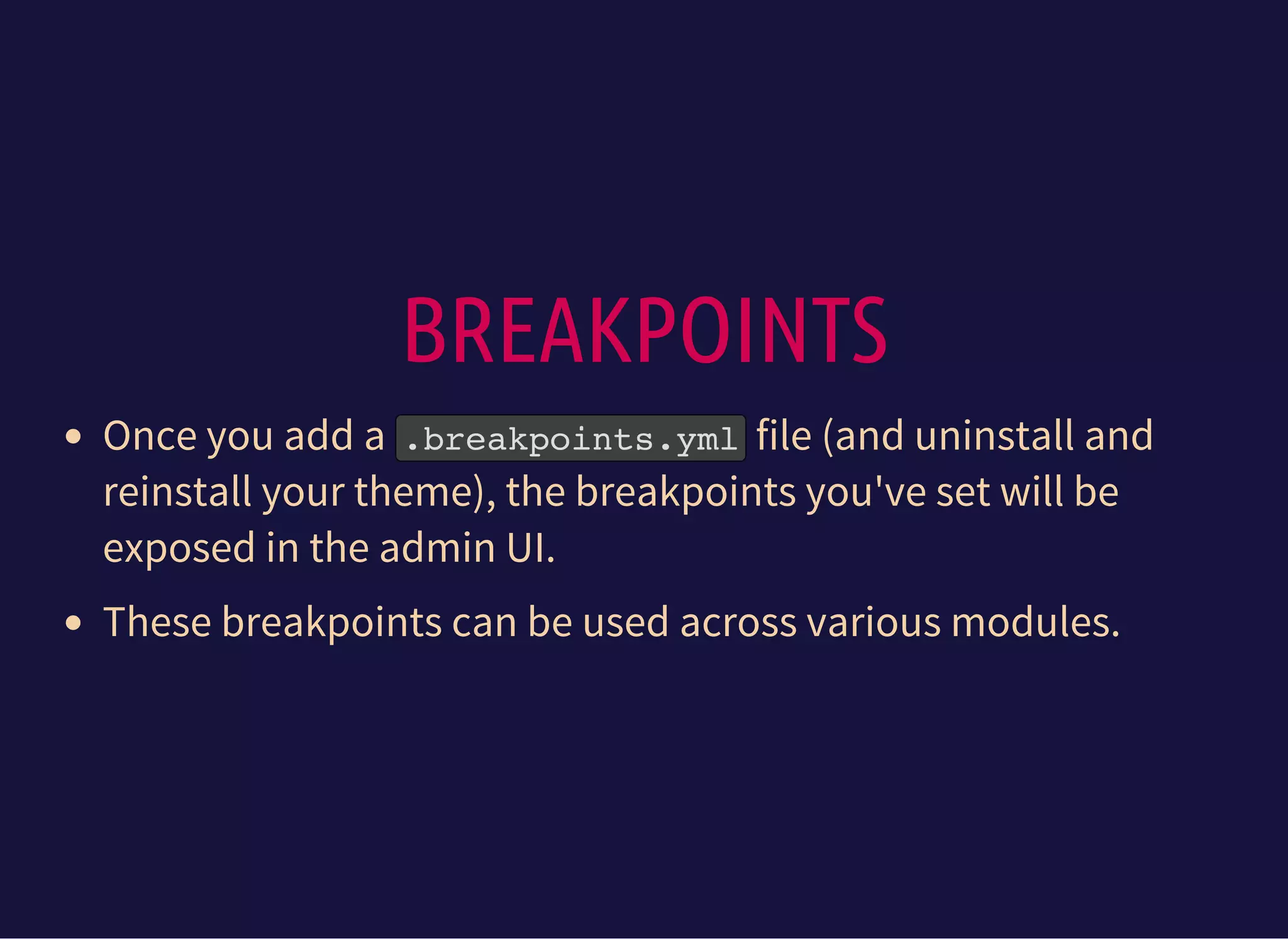 BREAKPOINTS
Once you add a .breakpoints.ymlfile (and uninstall and
reinstall your theme), the breakpoints you've set will be
exposed in the admin UI.
These breakpoints can be used across various modules.
 