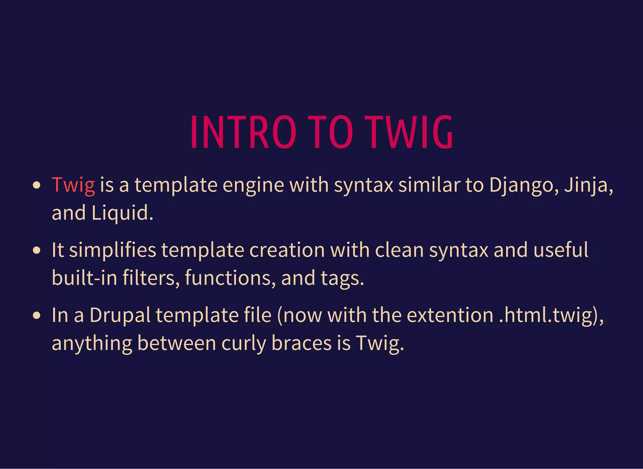 INTRO TO TWIG
is a template engine with syntax similar to Django, Jinja,
and Liquid.
It simplifies template creation with clean syntax and useful
built-in filters, functions, and tags.
In a Drupal template file (now with the extention .html.twig),
anything between curly braces is Twig.
Twig
 