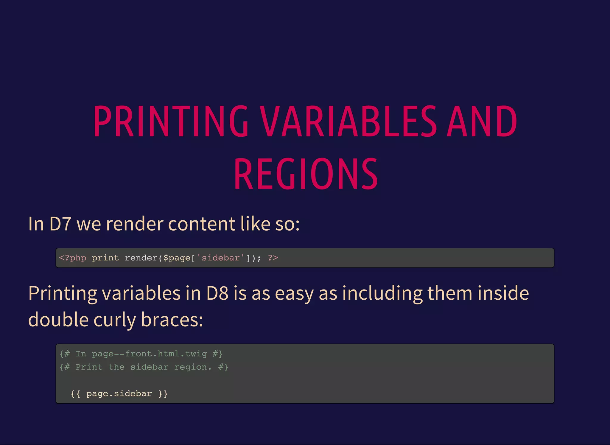 PRINTING VARIABLES AND
REGIONS
In D7 we render content like so:
<?php print render($page['sidebar']); ?>
Printing variables in D8 is as easy as including them inside
double curly braces:
{# In page--front.html.twig #}
{# Print the sidebar region. #}
{{ page.sidebar }}
 