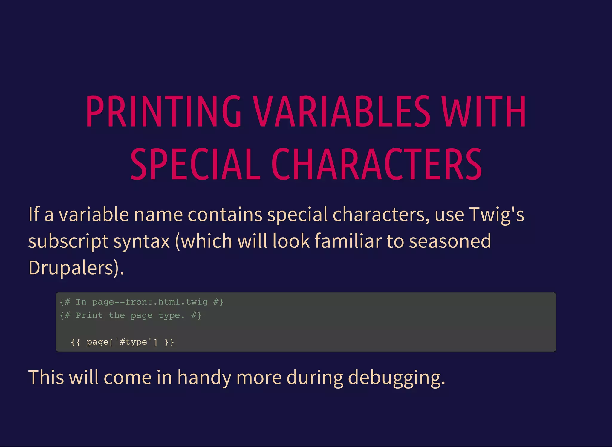PRINTING VARIABLES WITH
SPECIAL CHARACTERS
If a variable name contains special characters, use Twig's
subscript syntax (which will look familiar to seasoned
Drupalers).
{# In page--front.html.twig #}
{# Print the page type. #}
{{ page['#type'] }}
This will come in handy more during debugging.
 
