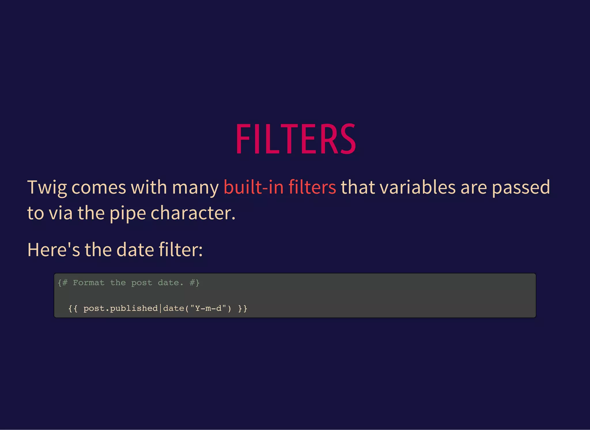 FILTERS
Twig comes with many that variables are passed
to via the pipe character.
built-in filters
Here's the date filter:
{# Format the post date. #}
{{ post.published|date("Y-m-d") }}
 