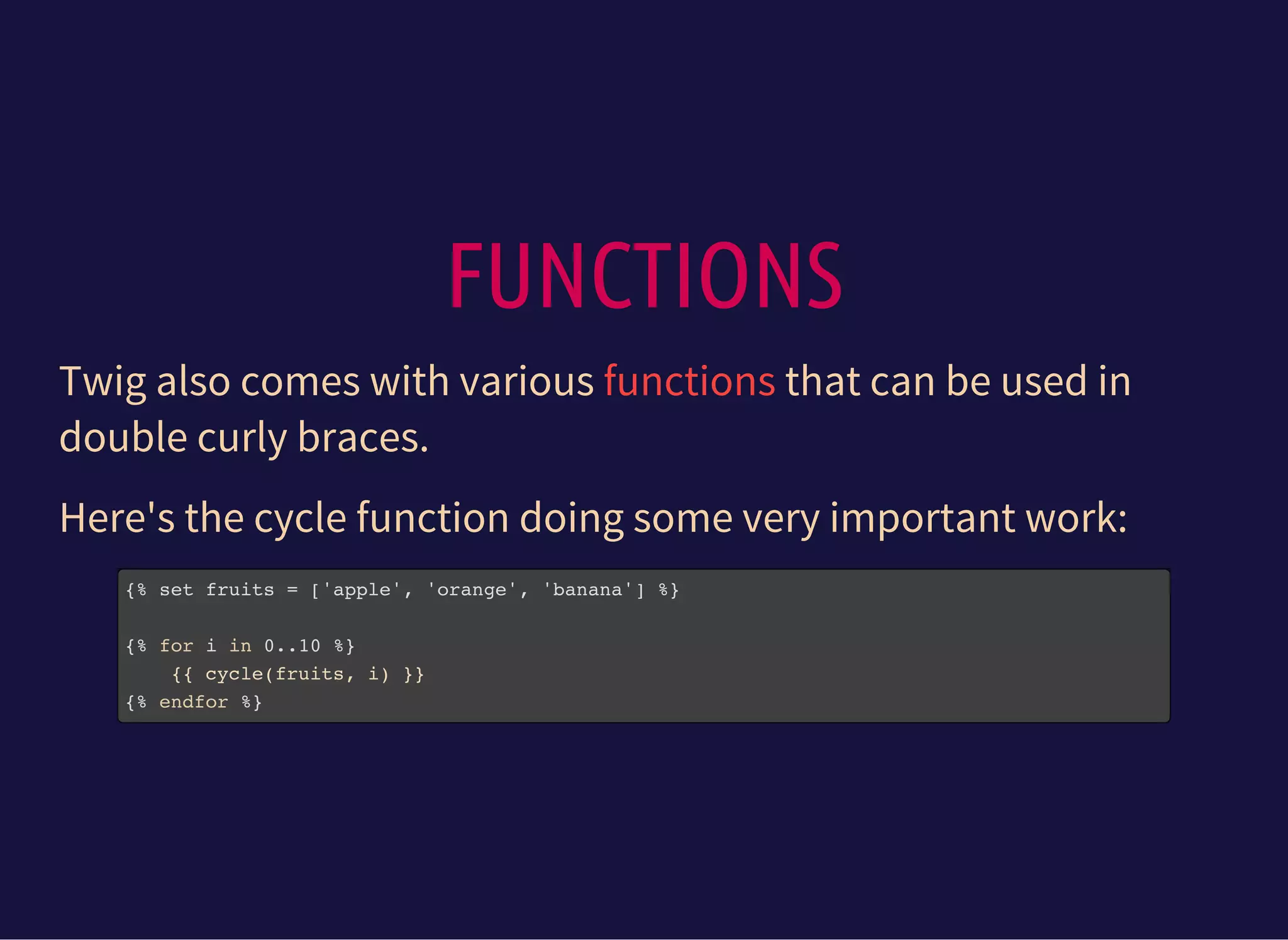FUNCTIONS
Twig also comes with various that can be used in
double curly braces.
functions
Here's the cycle function doing some very important work:
{% set fruits = ['apple', 'orange', 'banana'] %}
{% for i in 0..10 %}
{{ cycle(fruits, i) }}
{% endfor %}
 