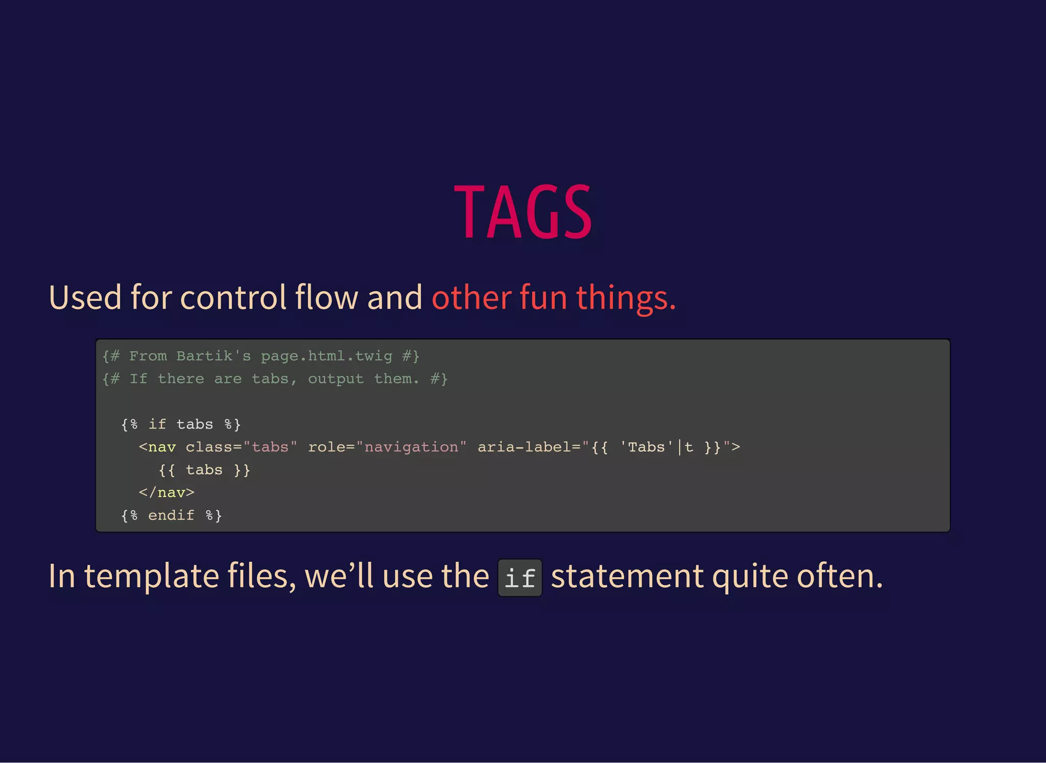 TAGS
Used for control flow and other fun things.
{# From Bartik's page.html.twig #}
{# If there are tabs, output them. #}
{% if tabs %}
<nav class="tabs" role="navigation" aria-label="{{ 'Tabs'|t }}">
{{ tabs }}
</nav>
{% endif %}
In template files, we’ll use the ifstatement quite often.
 