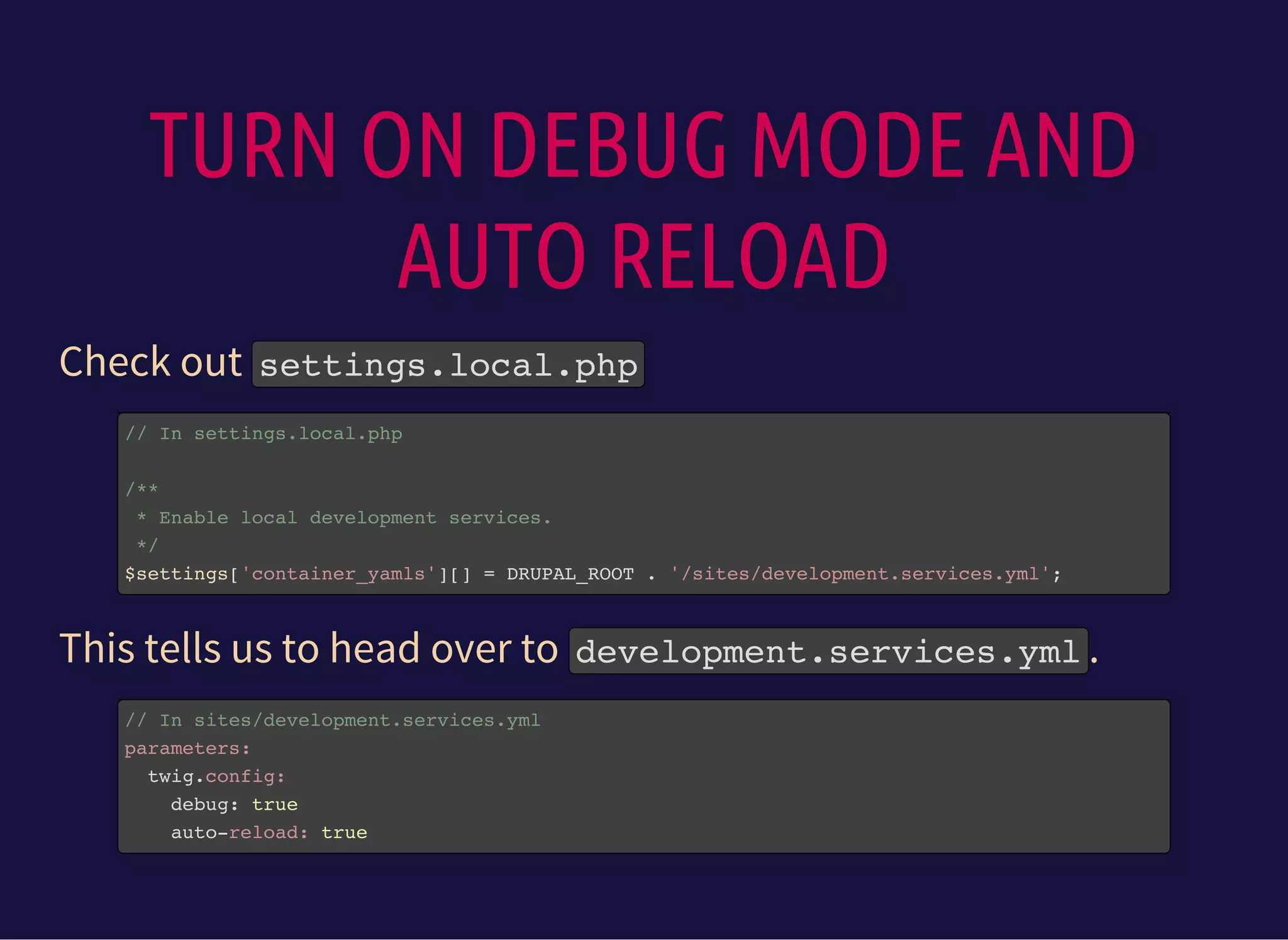 TURN ON DEBUG MODE AND
AUTO RELOAD
Check out settings.local.php
// In settings.local.php
/**
* Enable local development services.
*/
$settings['container_yamls'][] = DRUPAL_ROOT . '/sites/development.services.yml';
This tells us to head over to development.services.yml.
// In sites/development.services.yml
parameters:
twig.config:
debug: true
auto-reload: true
 