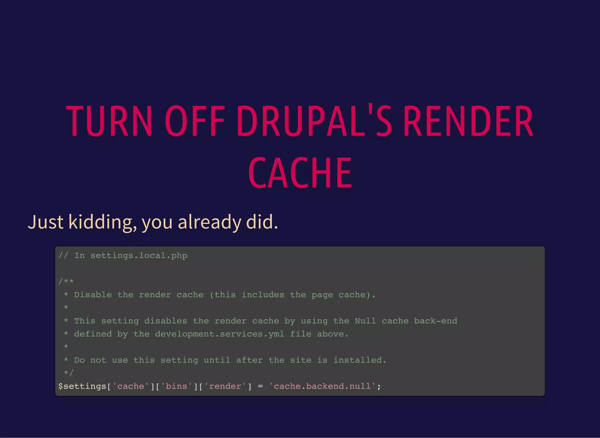 TURN OFF DRUPAL'S RENDER
CACHE
Just kidding, you already did.
// In settings.local.php
/**
* Disable the render cache (this includes the page cache).
*
* This setting disables the render cache by using the Null cache back-end
* defined by the development.services.yml file above.
*
* Do not use this setting until after the site is installed.
*/
$settings['cache']['bins']['render'] = 'cache.backend.null';
 