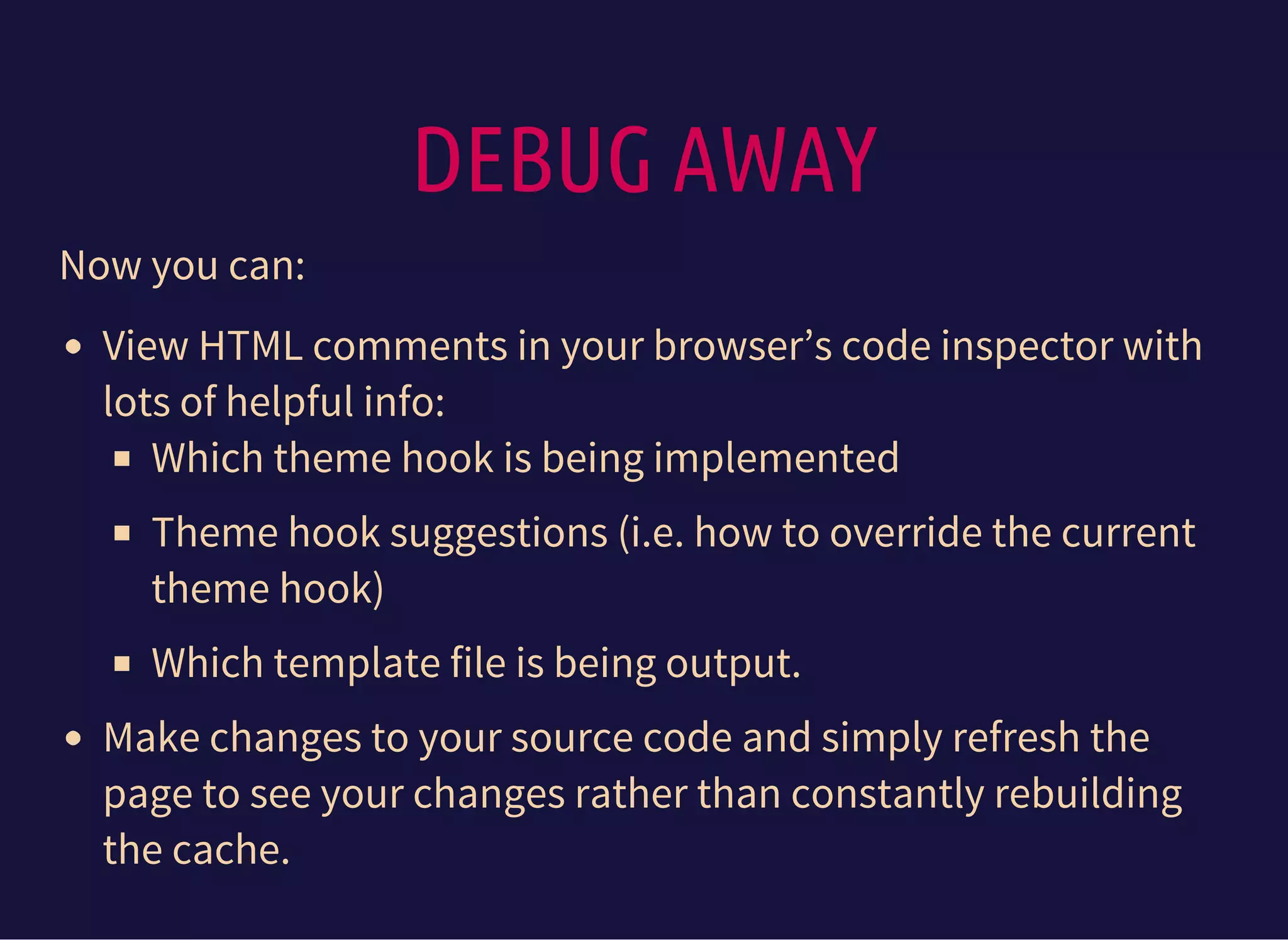 DEBUG AWAY
Now you can:
View HTML comments in your browser’s code inspector with
lots of helpful info:
Which theme hook is being implemented
Theme hook suggestions (i.e. how to override the current
theme hook)
Which template file is being output.
Make changes to your source code and simply refresh the
page to see your changes rather than constantly rebuilding
the cache.
 