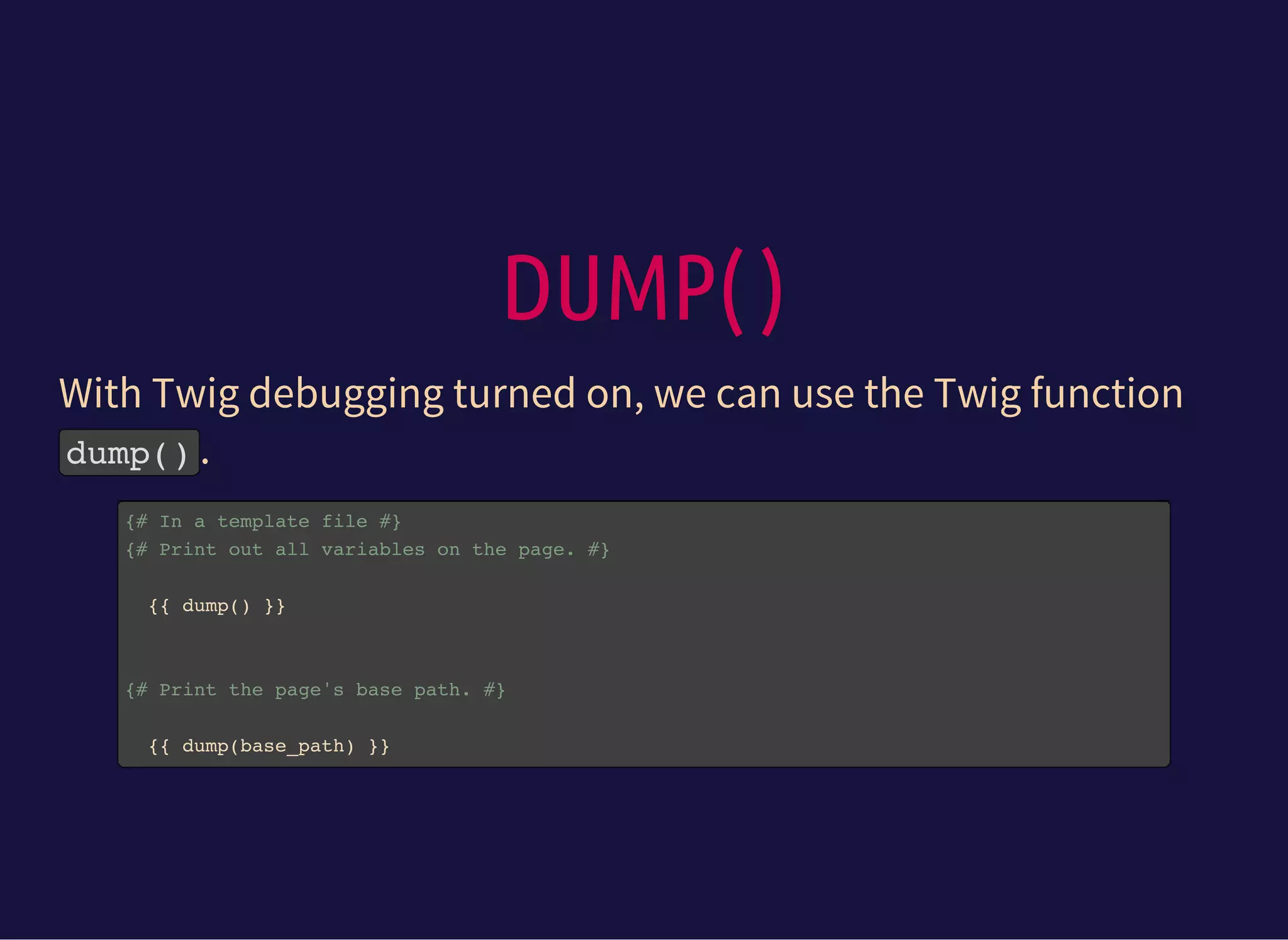 DUMP( )
With Twig debugging turned on, we can use the Twig function
dump().
{# In a template file #}
{# Print out all variables on the page. #}
{{ dump() }}
{# Print the page's base path. #}
{{ dump(base_path) }}
 