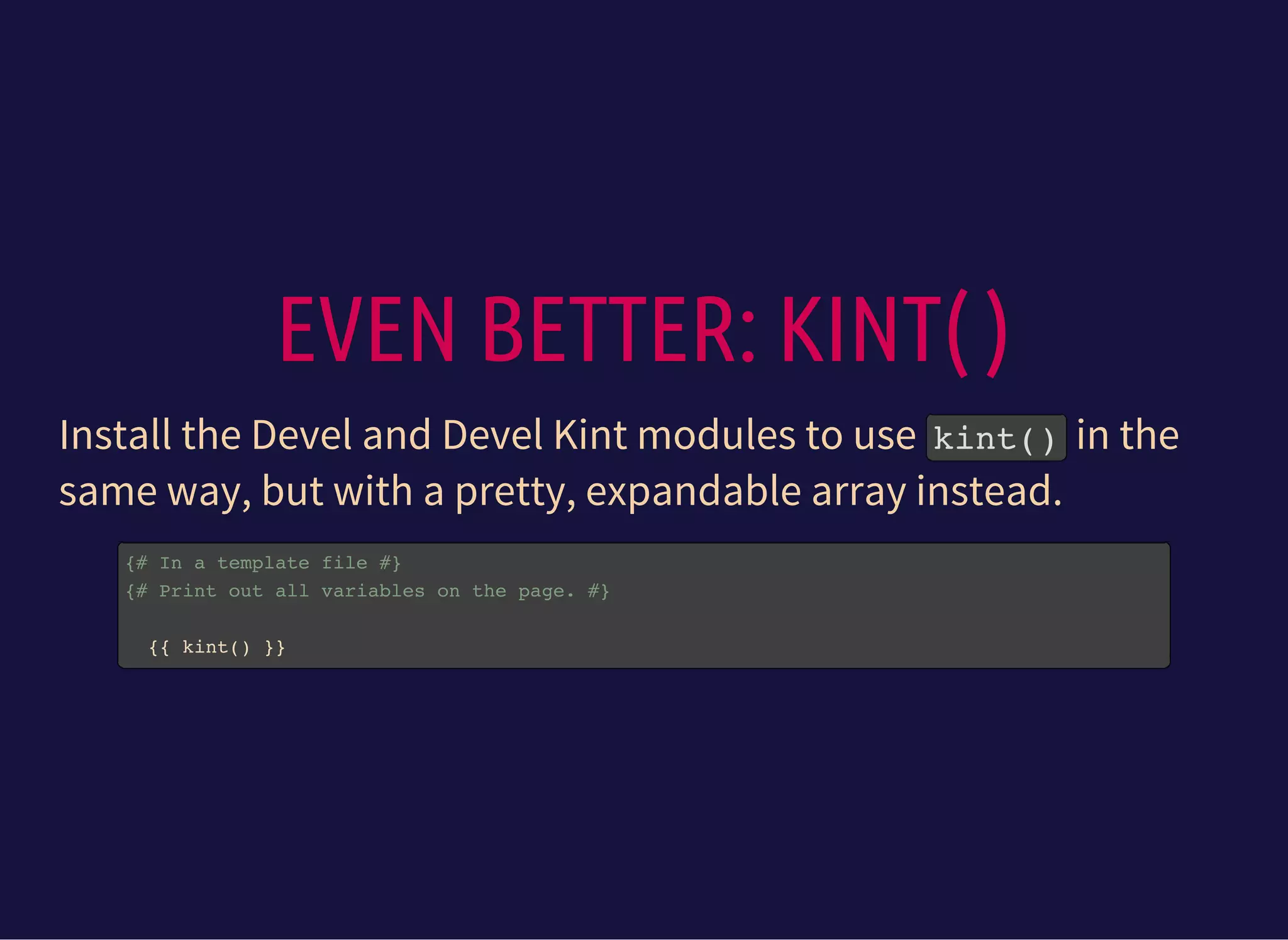 EVEN BETTER: KINT( )
Install the Devel and Devel Kint modules to use kint()in the
same way, but with a pretty, expandable array instead.
{# In a template file #}
{# Print out all variables on the page. #}
{{ kint() }}
 