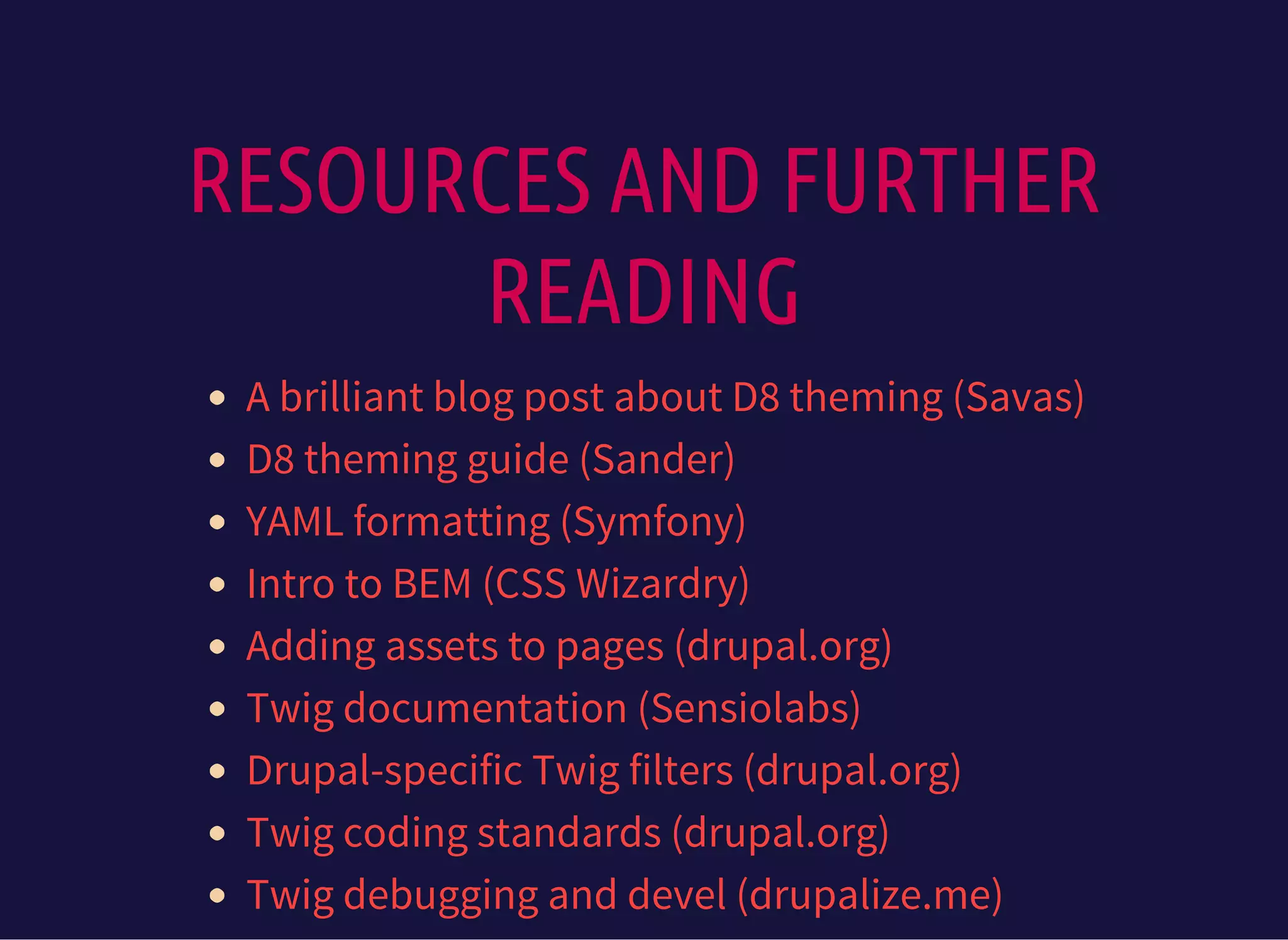 RESOURCES AND FURTHER
READING
A brilliant blog post about D8 theming (Savas)
D8 theming guide (Sander)
YAML formatting (Symfony)
Intro to BEM (CSS Wizardry)
Adding assets to pages (drupal.org)
Twig documentation (Sensiolabs)
Drupal-specific Twig filters (drupal.org)
Twig coding standards (drupal.org)
Twig debugging and devel (drupalize.me)
 