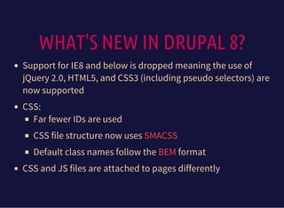 WHAT'S NEW IN DRUPAL 8?
Support for IE8 and below is dropped meaning the use of
jQuery 2.0, HTML5, and CSS3 (including pseudo selectors) are
now supported
CSS:
Far fewer IDs are used
CSS file structure now uses
Default class names follow the format
CSS and JS files are attached to pages differently
SMACSS
BEM
 