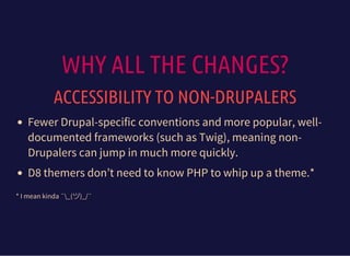 WHY ALL THE CHANGES?
ACCESSIBILITY TO NON-DRUPALERS
Fewer Drupal-specific conventions and more popular, well-
documented frameworks (such as Twig), meaning non-
Drupalers can jump in much more quickly.
D8 themers don’t need to know PHP to whip up a theme.*
* I mean kinda ¯_(ツ)_/¯
 