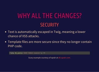 WHY ALL THE CHANGES?
SECURITY
Text is automatically escaped in Twig, meaning a lower
chance of XSS attacks.
Template files are more secure since they no longer contain
PHP code.
<?php db_query('DROP TABLE {users}'); ?>
Scary example courtesy of sqndr at d8.sqndr.com.
 