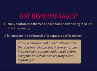 ANY DISADVANTAGES?
1. Many contributed themes and modules don't having their 8.x
branches ready.
A fun note on the 8.x branch of a popular contrib theme:
This is a development branch. Please note
that this branch is probably severely broken.
It is strongly recommended to wait before
using this branch or even creating issues
regarding it.
 