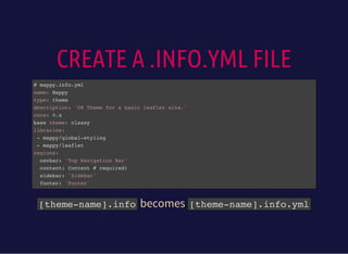 CREATE A .INFO.YML FILE
# mappy.info.yml
name: Mappy
type: theme
description: 'D8 Theme for a basic leaflet site.'
core: 8.x
base theme: classy
libraries:
- mappy/global-styling
- mappy/leaflet
regions:
navbar: 'Top Navigation Bar'
content: Content # required!
sidebar: 'Sidebar'
footer: 'Footer'
[theme-name].infobecomes [theme-name].info.yml
 
