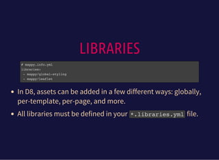 LIBRARIES
# mappy.info.yml
libraries:
- mappy/global-styling
- mappy/leaflet
In D8, assets can be added in a few different ways: globally,
per-template, per-page, and more.
All libraries must be defined in your *.libraries.ymlfile.
 