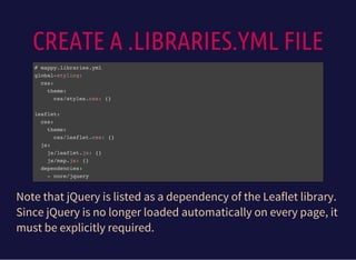 CREATE A .LIBRARIES.YML FILE
# mappy.libraries.yml
global-styling:
css:
theme:
css/styles.css: {}
leaflet:
css:
theme:
css/leaflet.css: {}
js:
js/leaflet.js: {}
js/map.js: {}
dependencies:
- core/jquery
Note that jQuery is listed as a dependency of the Leaflet library.
Since jQuery is no longer loaded automatically on every page, it
must be explicitly required.
 