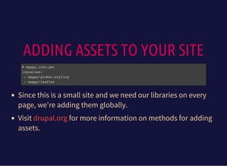 ADDING ASSETS TO YOUR SITE
# mappy.info.yml
libraries:
- mappy/global-styling
- mappy/leaflet
Since this is a small site and we need our libraries on every
page, we're adding them globally.
Visit for more information on methods for adding
assets.
drupal.org
 
