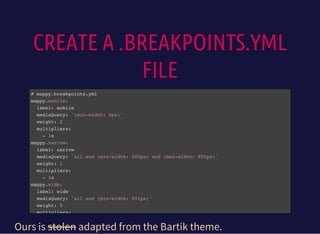 CREATE A .BREAKPOINTS.YML
FILE
# mappy.breakpoints.yml
mappy.mobile:
label: mobile
mediaQuery: '(min-width: 0px)'
weight: 2
multipliers:
- 1x
mappy.narrow:
label: narrow
mediaQuery: 'all and (min-width: 560px) and (max-width: 850px)'
weight: 1
multipliers:
- 1x
mappy.wide:
label: wide
mediaQuery: 'all and (min-width: 851px)'
weight: 0
multipliers:
Ours is stolen adapted from the Bartik theme.
 