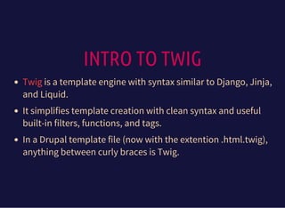 INTRO TO TWIG
is a template engine with syntax similar to Django, Jinja,
and Liquid.
It simplifies template creation with clean syntax and useful
built-in filters, functions, and tags.
In a Drupal template file (now with the extention .html.twig),
anything between curly braces is Twig.
Twig
 
