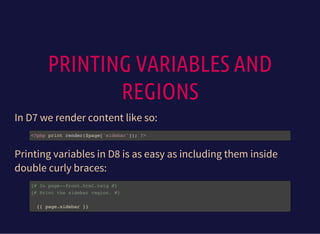 PRINTING VARIABLES AND
REGIONS
In D7 we render content like so:
<?php print render($page['sidebar']); ?>
Printing variables in D8 is as easy as including them inside
double curly braces:
{# In page--front.html.twig #}
{# Print the sidebar region. #}
{{ page.sidebar }}
 