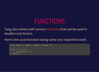 FUNCTIONS
Twig also comes with various that can be used in
double curly braces.
functions
Here's the cycle function doing some very important work:
{% set fruits = ['apple', 'orange', 'banana'] %}
{% for i in 0..10 %}
{{ cycle(fruits, i) }}
{% endfor %}
 