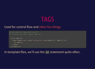 TAGS
Used for control flow and other fun things.
{# From Bartik's page.html.twig #}
{# If there are tabs, output them. #}
{% if tabs %}
<nav class="tabs" role="navigation" aria-label="{{ 'Tabs'|t }}">
{{ tabs }}
</nav>
{% endif %}
In template files, we’ll use the ifstatement quite often.
 