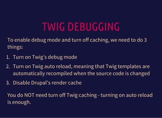 TWIG DEBUGGING
To enable debug mode and turn off caching, we need to do 3
things:
1. Turn on Twig’s debug mode
2. Turn on Twig auto reload, meaning that Twig templates are
automatically recompiled when the source code is changed
3. Disable Drupal’s render cache
You do NOT need turn off Twig caching - turning on auto reload
is enough.
 