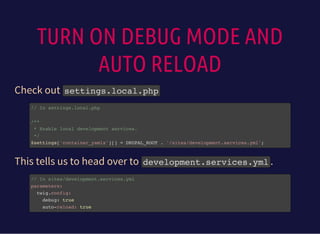 TURN ON DEBUG MODE AND
AUTO RELOAD
Check out settings.local.php
// In settings.local.php
/**
* Enable local development services.
*/
$settings['container_yamls'][] = DRUPAL_ROOT . '/sites/development.services.yml';
This tells us to head over to development.services.yml.
// In sites/development.services.yml
parameters:
twig.config:
debug: true
auto-reload: true
 