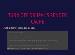 TURN OFF DRUPAL'S RENDER
CACHE
Just kidding, you already did.
// In settings.local.php
/**
* Disable the render cache (this includes the page cache).
*
* This setting disables the render cache by using the Null cache back-end
* defined by the development.services.yml file above.
*
* Do not use this setting until after the site is installed.
*/
$settings['cache']['bins']['render'] = 'cache.backend.null';
 