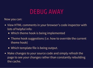 DEBUG AWAY
Now you can:
View HTML comments in your browser’s code inspector with
lots of helpful info:
Which theme hook is being implemented
Theme hook suggestions (i.e. how to override the current
theme hook)
Which template file is being output.
Make changes to your source code and simply refresh the
page to see your changes rather than constantly rebuilding
the cache.
 