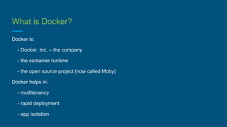 What is Docker?
Docker is:
- Docker, Inc. – the company
- the container runtime
- the open source project (now called Moby)
Docker helps in:
- multitenancy
- rapid deployment
- app isolation
 