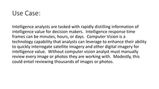 Use Case:
Intelligence analysts are tasked with rapidly distilling information of
intelligence value for decision makers. Intelligence response time
frames can be minutes, hours, or days. Computer Vision is a
technology capability that analysts can leverage to enhance their ability
to quickly interrogate satellite imagery and other digital imagery for
intelligence value. Without computer vision analyst must manually
review every image or photos they are working with. Modestly, this
could entail reviewing thousands of images or photos.
 
