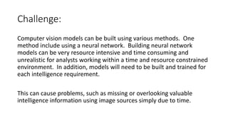 Challenge:
Computer vision models can be built using various methods. One
method include using a neural network. Building neural network
models can be very resource intensive and time consuming and
unrealistic for analysts working within a time and resource constrained
environment. In addition, models will need to be built and trained for
each intelligence requirement.
This can cause problems, such as missing or overlooking valuable
intelligence information using image sources simply due to time.
 