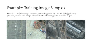 Example: Training Image Samples
The data used for this example was retrieved from Kaggle.com. The datafile on Kaggle is called
planesnet, which contains images of planes that have been chipped from satellite images.
 