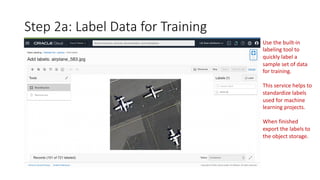 Step 2a: Label Data for Training
Use the built-in
labeling tool to
quickly label a
sample set of data
for training.
This service helps to
standardize labels
used for machine
learning projects.
When finished
export the labels to
the object storage.
 