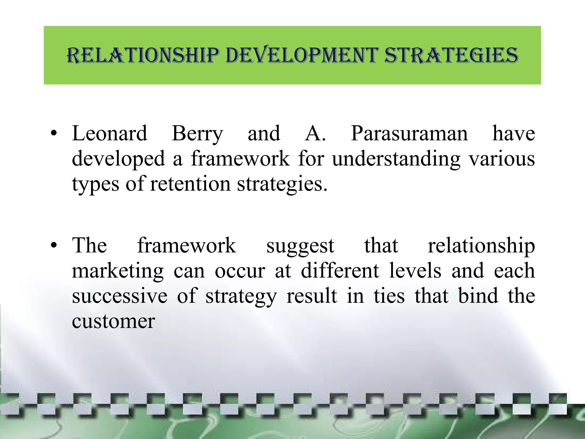 Relationship development Strategies Leonard Berry and A. Parasuraman have developed a framework for understanding various types of retention strategies. The framework suggest that relationship marketing can occur at different levels and each successive of strategy result in ties that bind the customer 