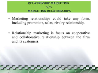Marketing relationships could take any form, including promotion, sales, rivalry relationship. Relationship marketing is focus on cooperative and collaborative relationship between the firm and its customers. Relationship Marketing  v/s Marketing Relationships 