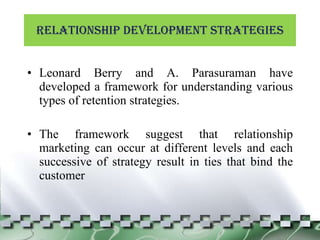 Relationship development Strategies Leonard Berry and A. Parasuraman have developed a framework for understanding various types of retention strategies. The framework suggest that relationship marketing can occur at different levels and each successive of strategy result in ties that bind the customer 