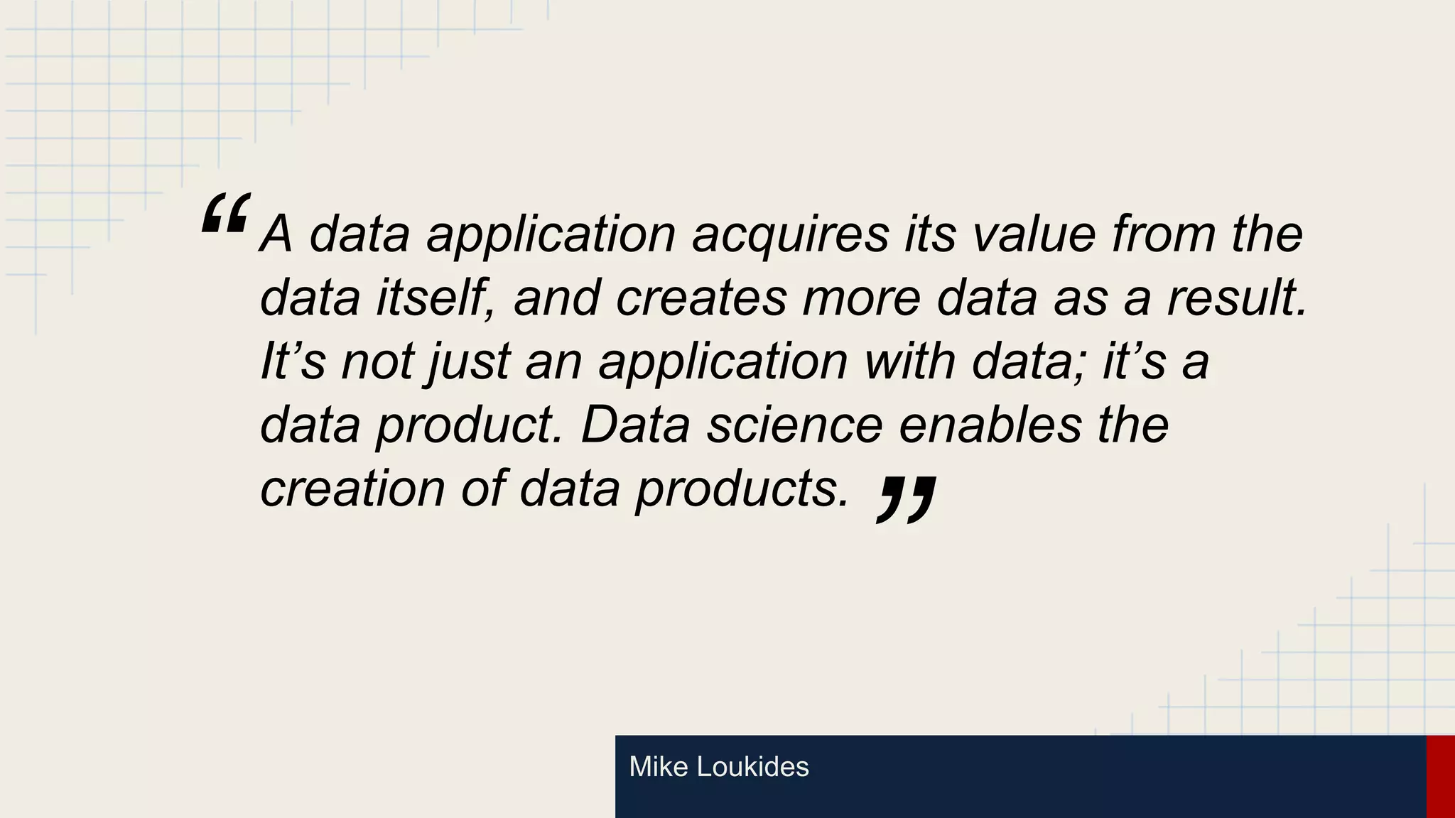 Mike Loukides
A data application acquires its value from the
data itself, and creates more data as a result.
It’s not just an application with data; it’s a
data product. Data science enables the
creation of data products.
”
“
 